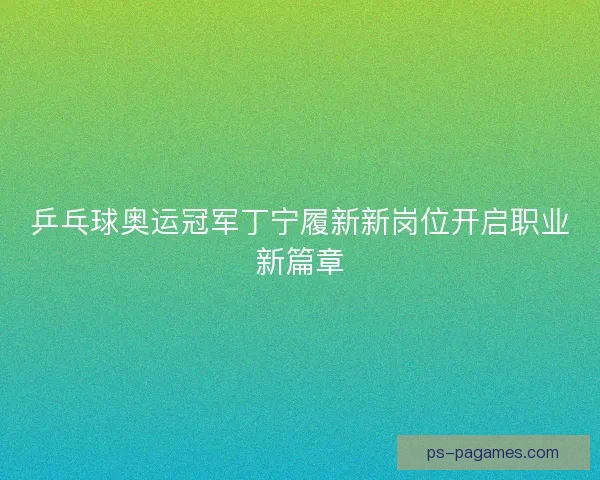 乒乓球奥运冠军丁宁履新新岗位开启职业新篇章